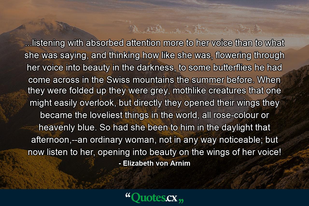 ...listening with absorbed attention more to her voice than to what she was saying, and thinking how like she was, flowering through her voice into beauty in the darkness, to some butterflies he had come across in the Swiss mountains the summer before. When they were folded up they were grey, mothlike creatures that one might easily overlook, but directly they opened their wings they became the loveliest things in the world, all rose-colour or heavenly blue. So had she been to him in the daylight that afternoon,--an ordinary woman, not in any way noticeable; but now listen to her, opening into beauty on the wings of her voice! - Quote by Elizabeth von Arnim