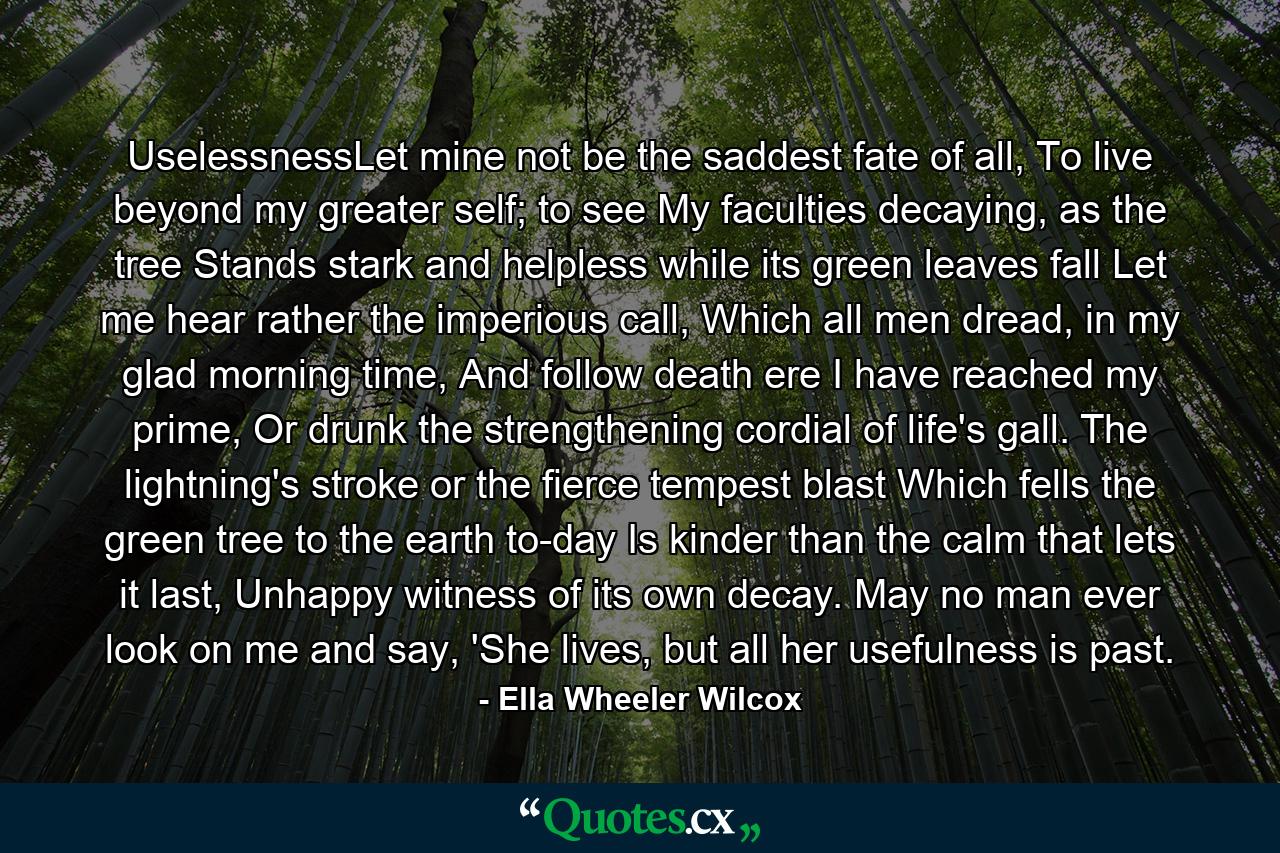 UselessnessLet mine not be the saddest fate of all,  To live beyond my greater self; to see  My faculties decaying, as the tree Stands stark and helpless while its green leaves fall Let me hear rather the imperious call,  Which all men dread, in my glad morning time,  And follow death ere I have reached my prime, Or drunk the strengthening cordial of life's gall. The lightning's stroke or the fierce tempest blast  Which fells the green tree to the earth to-day Is kinder than the calm that lets it last,  Unhappy witness of its own decay.  May no man ever look on me and say, 'She lives, but all her usefulness is past. - Quote by Ella Wheeler Wilcox