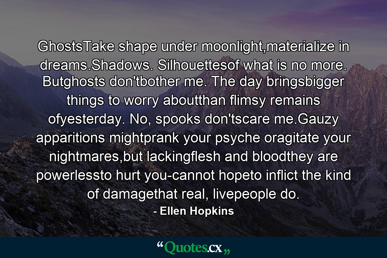 GhostsTake shape under moonlight,materialize in dreams.Shadows. Silhouettesof what is no more. Butghosts don'tbother me. The day bringsbigger things to worry aboutthan flimsy remains ofyesterday. No, spooks don'tscare me.Gauzy apparitions mightprank your psyche oragitate your nightmares,but lackingflesh and bloodthey are powerlessto hurt you-cannot hopeto inflict the kind of damagethat real, livepeople do. - Quote by Ellen Hopkins