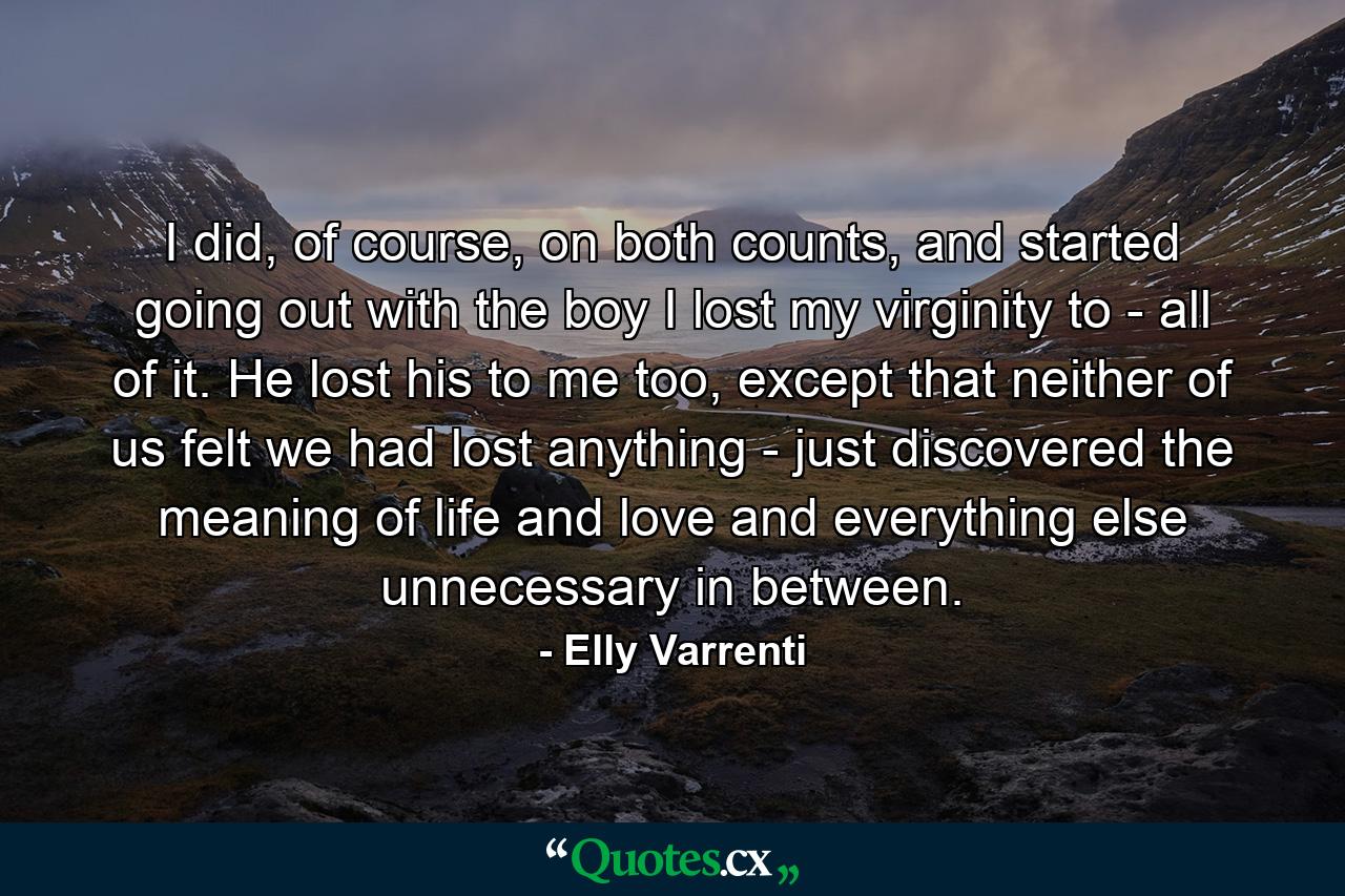 I did, of course, on both counts, and started going out with the boy I lost my virginity to - all of it. He lost his to me too, except that neither of us felt we had lost anything - just discovered the meaning of life and love and everything else unnecessary in between. - Quote by Elly Varrenti