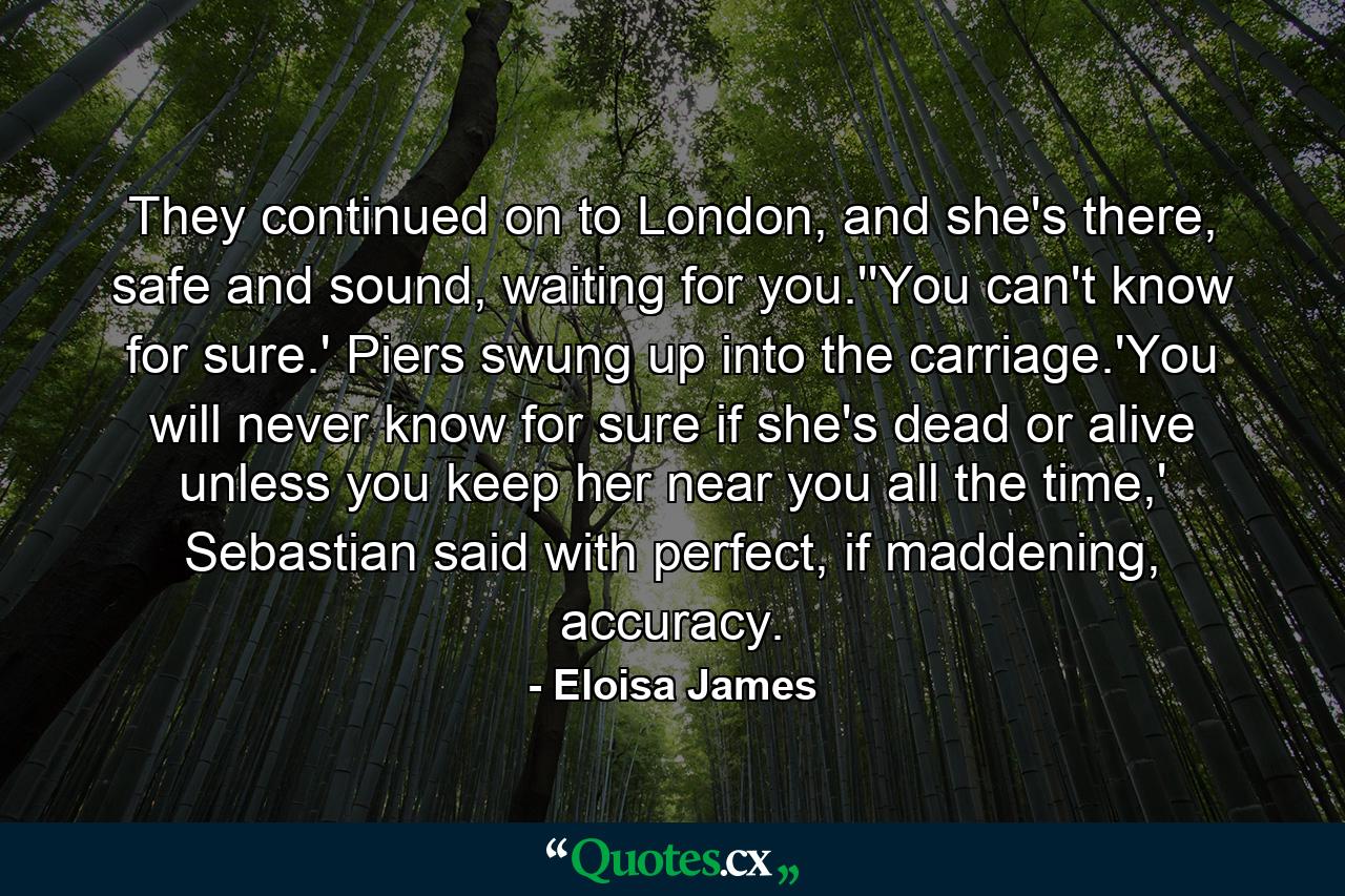 They continued on to London, and she's there, safe and sound, waiting for you.''You can't know for sure.' Piers swung up into the carriage.'You will never know for sure if she's dead or alive unless you keep her near you all the time,' Sebastian said with perfect, if maddening, accuracy. - Quote by Eloisa James