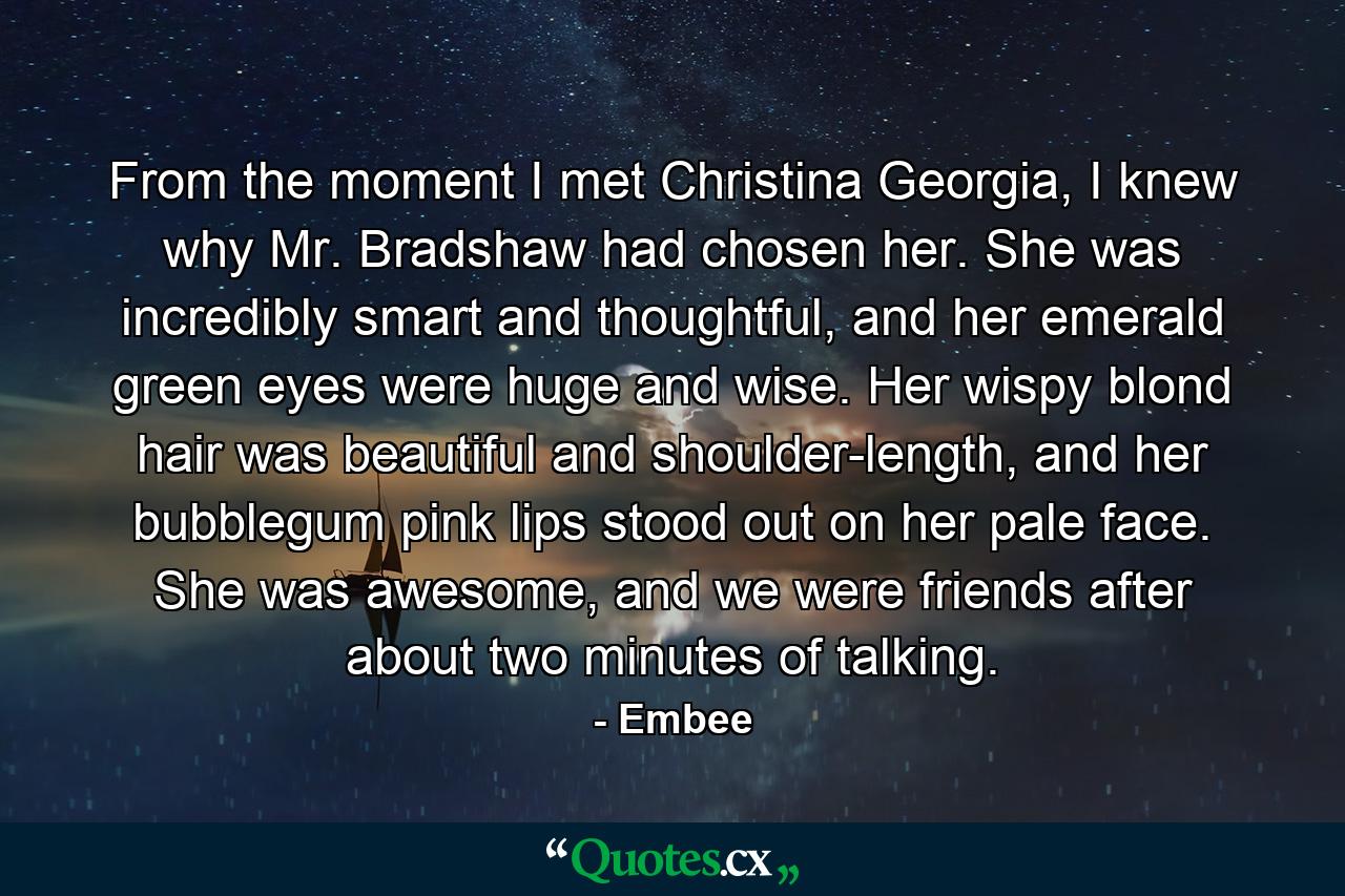 From the moment I met Christina Georgia, I knew why Mr. Bradshaw had chosen her. She was incredibly smart and thoughtful, and her emerald green eyes were huge and wise. Her wispy blond hair was beautiful and shoulder-length, and her bubblegum pink lips stood out on her pale face. She was awesome, and we were friends after about two minutes of talking. - Quote by Embee