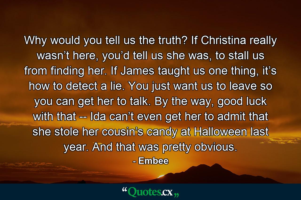 Why would you tell us the truth? If Christina really wasn’t here, you’d tell us she was, to stall us from finding her. If James taught us one thing, it’s how to detect a lie. You just want us to leave so you can get her to talk. By the way, good luck with that -- Ida can’t even get her to admit that she stole her cousin’s candy at Halloween last year. And that was pretty obvious. - Quote by Embee