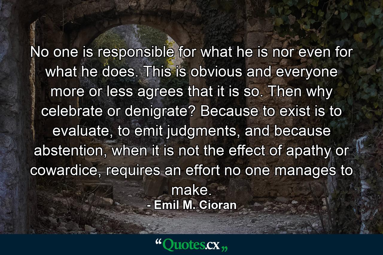 No one is responsible for what he is nor even for what he does. This is obvious and everyone more or less agrees that it is so. Then why celebrate or denigrate? Because to exist is to evaluate, to emit judgments, and because abstention, when it is not the effect of apathy or cowardice, requires an effort no one manages to make. - Quote by Emil M. Cioran