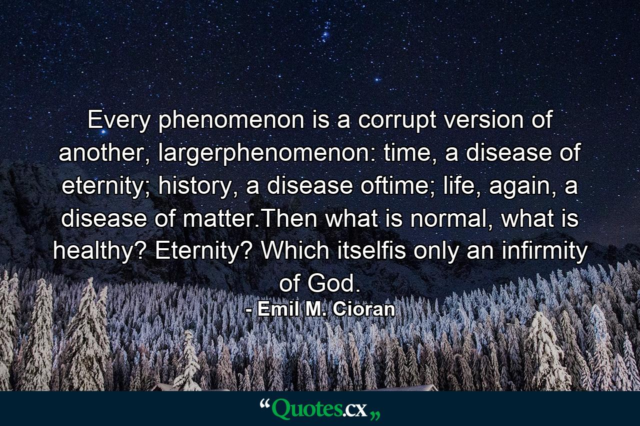 Every phenomenon is a corrupt version of another, largerphenomenon: time, a disease of eternity; history, a disease oftime; life, again, a disease of matter.Then what is normal, what is healthy? Eternity? Which itselfis only an infirmity of God. - Quote by Emil M. Cioran