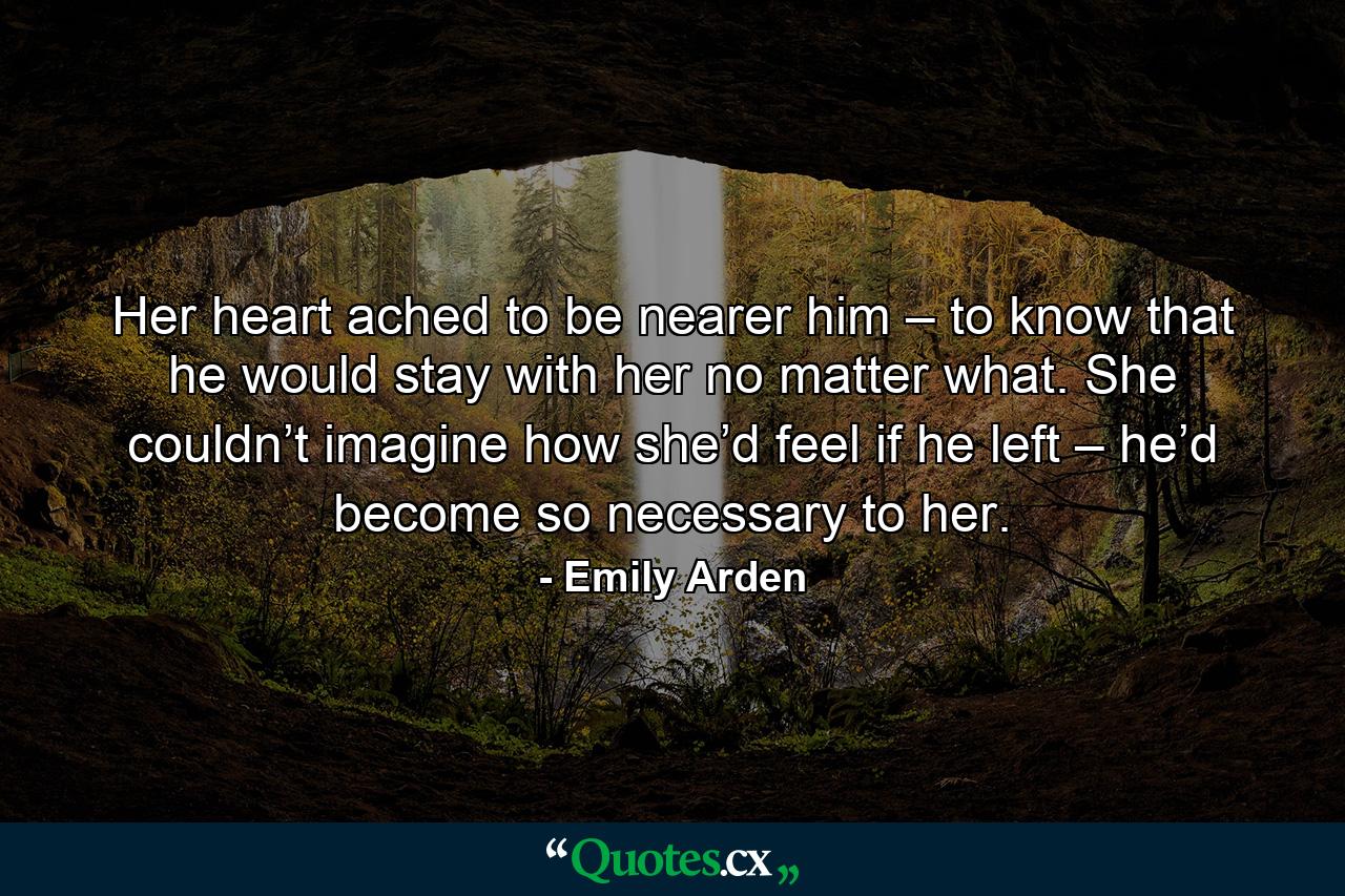 Her heart ached to be nearer him – to know that he would stay with her no matter what. She couldn’t imagine how she’d feel if he left – he’d become so necessary to her. - Quote by Emily Arden