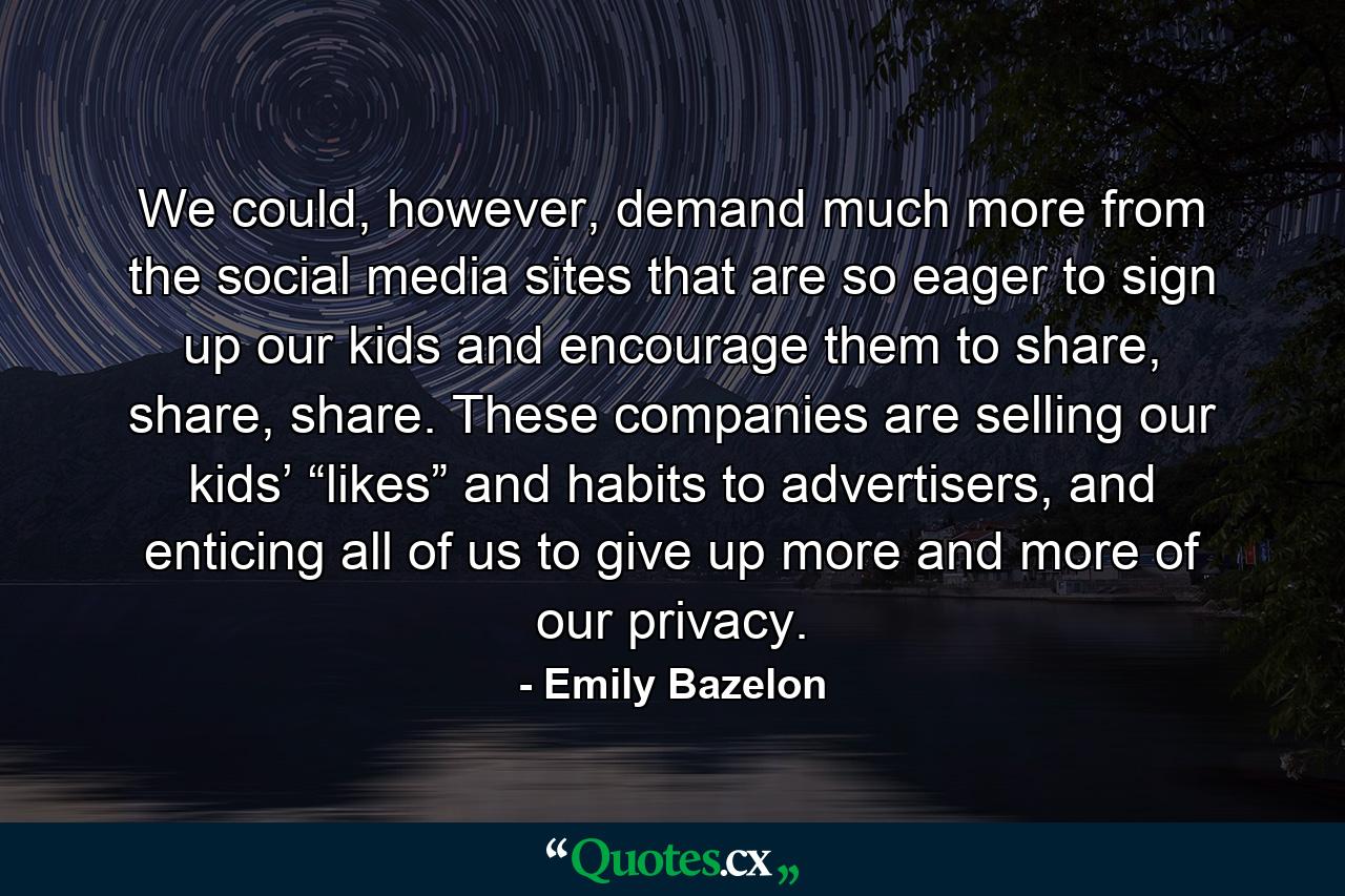 We could, however, demand much more from the social media sites that are so eager to sign up our kids and encourage them to share, share, share. These companies are selling our kids’ “likes” and habits to advertisers, and enticing all of us to give up more and more of our privacy. - Quote by Emily Bazelon