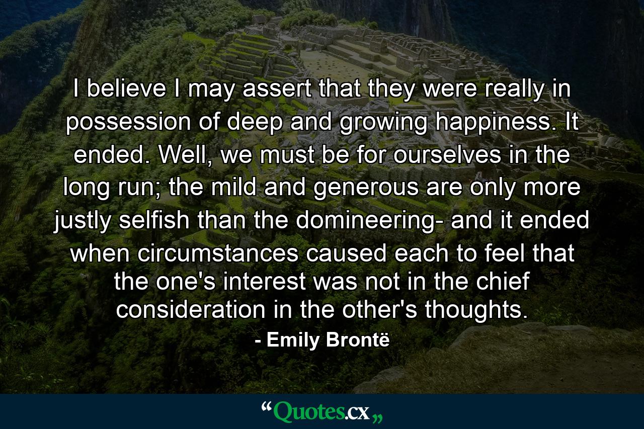 I believe I may assert that they were really in possession of deep and growing happiness. It ended. Well, we must be for ourselves in the long run; the mild and generous are only more justly selfish than the domineering- and it ended when circumstances caused each to feel that the one's interest was not in the chief consideration in the other's thoughts. - Quote by Emily Brontë