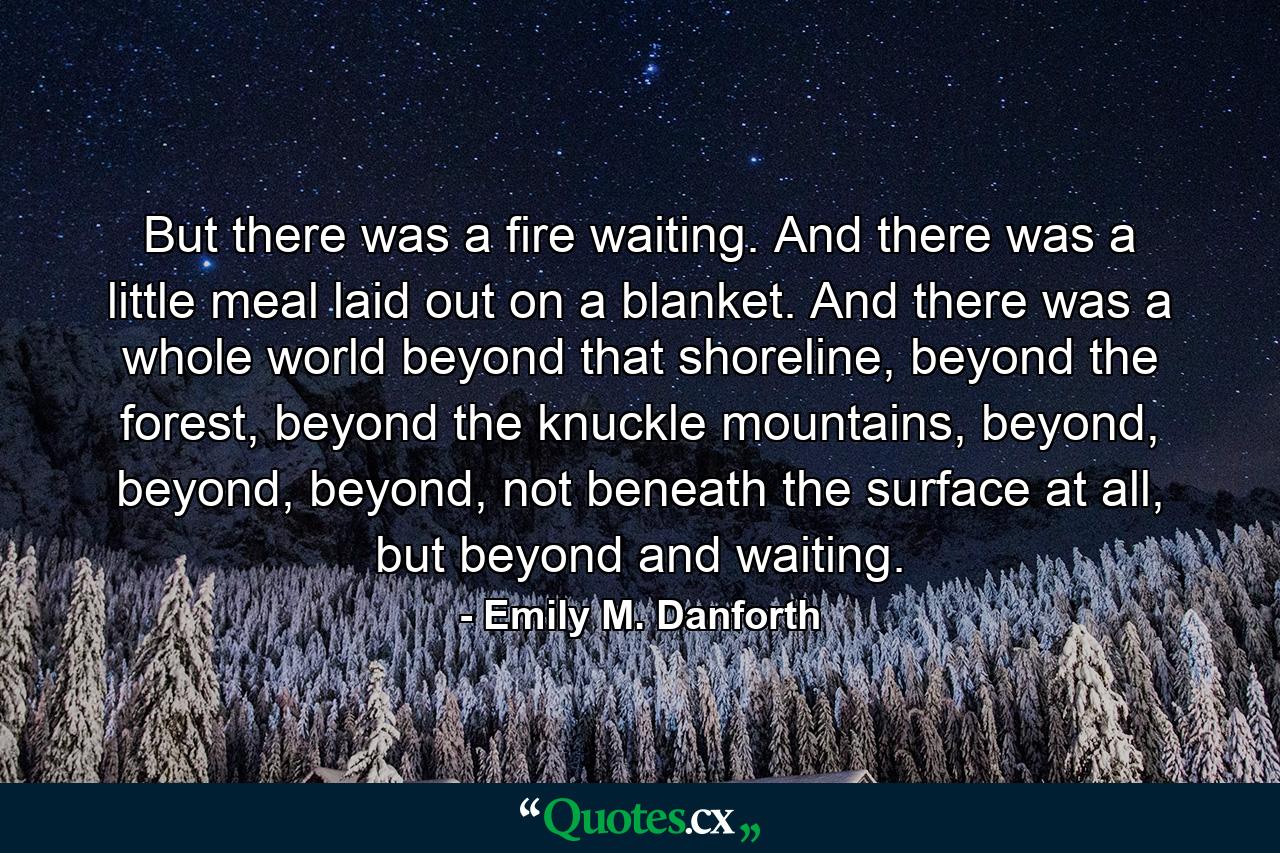 But there was a fire waiting. And there was a little meal laid out on a blanket. And there was a whole world beyond that shoreline, beyond the forest, beyond the knuckle mountains, beyond, beyond, beyond, not beneath the surface at all, but beyond and waiting. - Quote by Emily M. Danforth