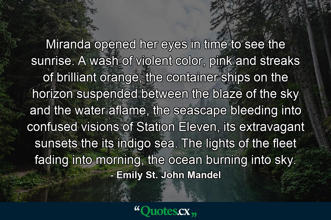 Miranda opened her eyes in time to see the sunrise. A wash of violent color, pink and streaks of brilliant orange, the container ships on the horizon suspended between the blaze of the sky and the water aflame, the seascape bleeding into confused visions of Station Eleven, its extravagant sunsets the its indigo sea. The lights of the fleet fading into morning, the ocean burning into sky. - Quote by Emily St. John Mandel