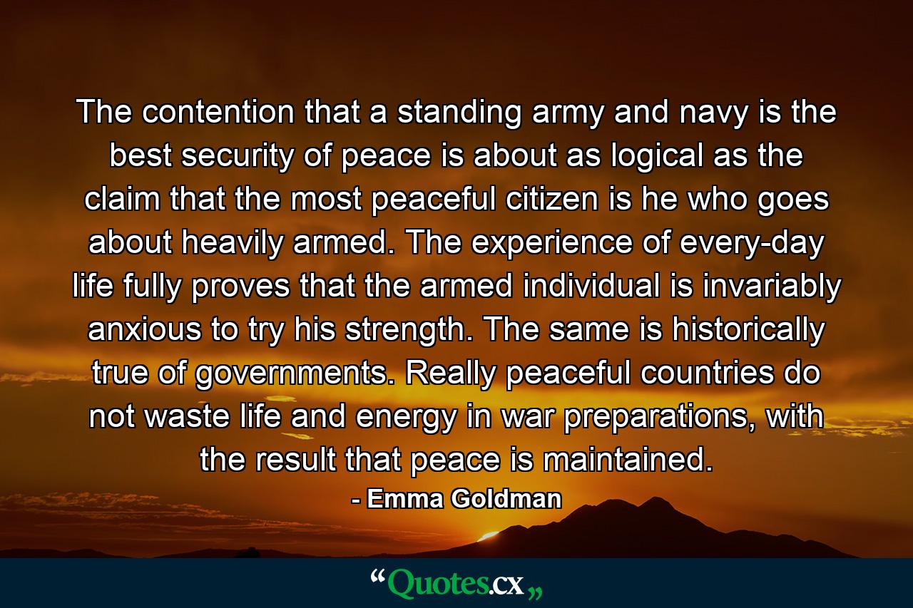 The contention that a standing army and navy is the best security of peace is about as logical as the claim that the most peaceful citizen is he who goes about heavily armed. The experience of every-day life fully proves that the armed individual is invariably anxious to try his strength. The same is historically true of governments. Really peaceful countries do not waste life and energy in war preparations, with the result that peace is maintained. - Quote by Emma Goldman