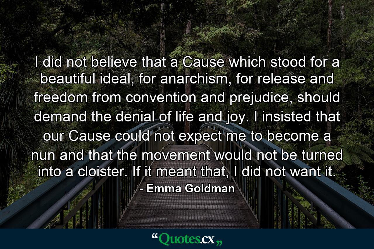 I did not believe that a Cause which stood for a beautiful ideal, for anarchism, for release and freedom from convention and prejudice, should demand the denial of life and joy. I insisted that our Cause could not expect me to become a nun and that the movement would not be turned into a cloister. If it meant that, I did not want it. - Quote by Emma Goldman