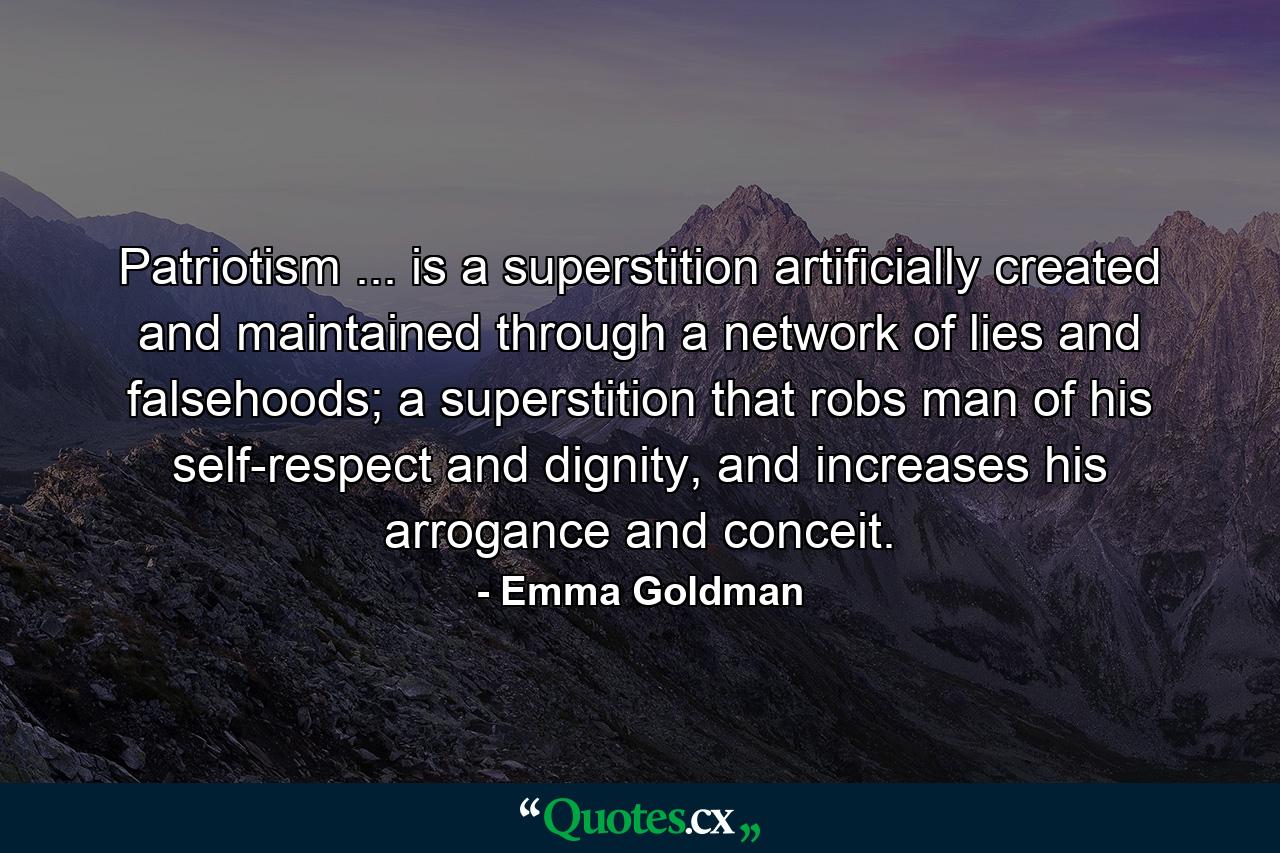 Patriotism ... is a superstition artificially created and maintained through a network of lies and falsehoods; a superstition that robs man of his self-respect and dignity, and increases his arrogance and conceit. - Quote by Emma Goldman