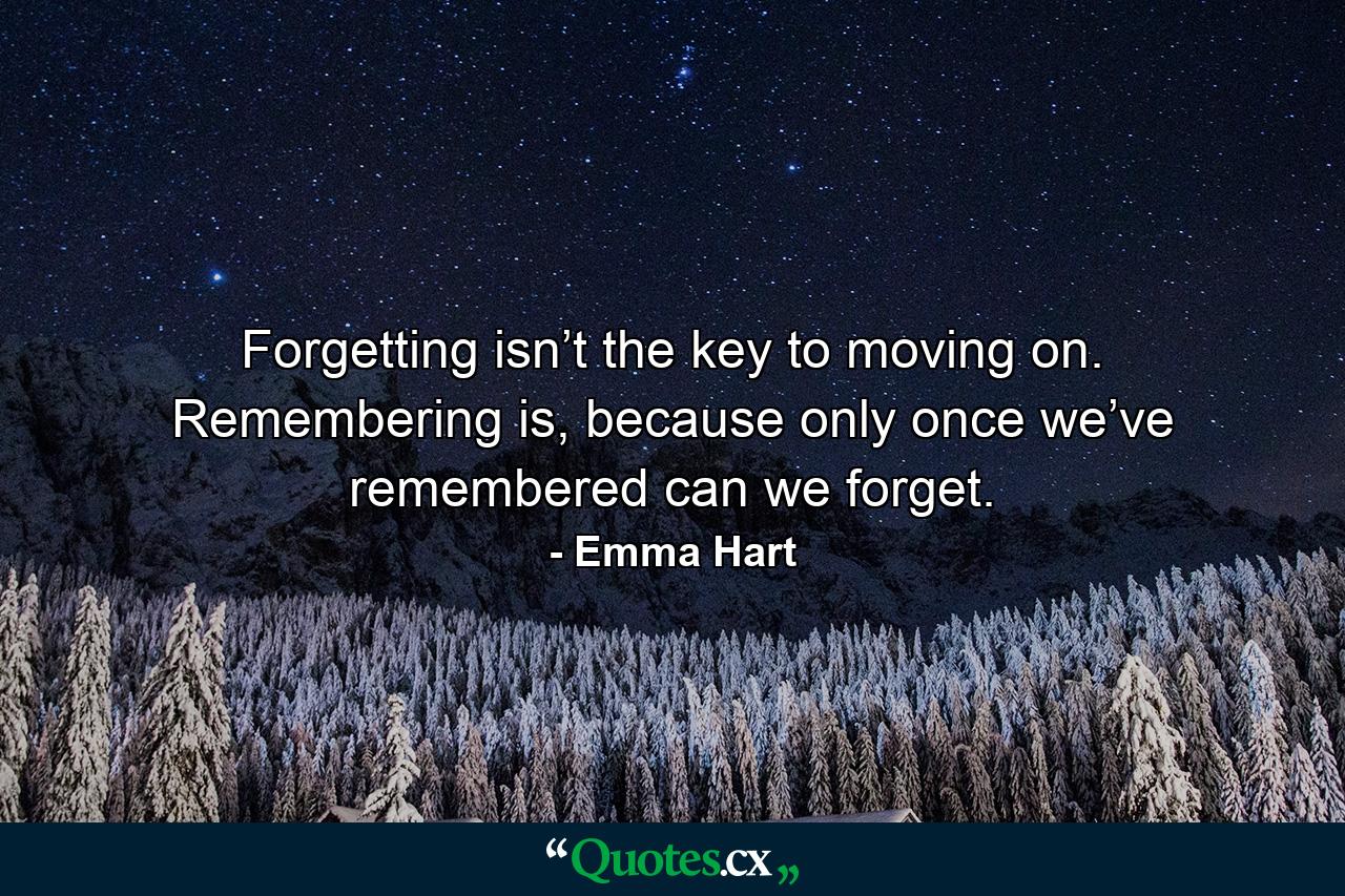 Forgetting isn’t the key to moving on. Remembering is, because only once we’ve remembered can we forget. - Quote by Emma Hart