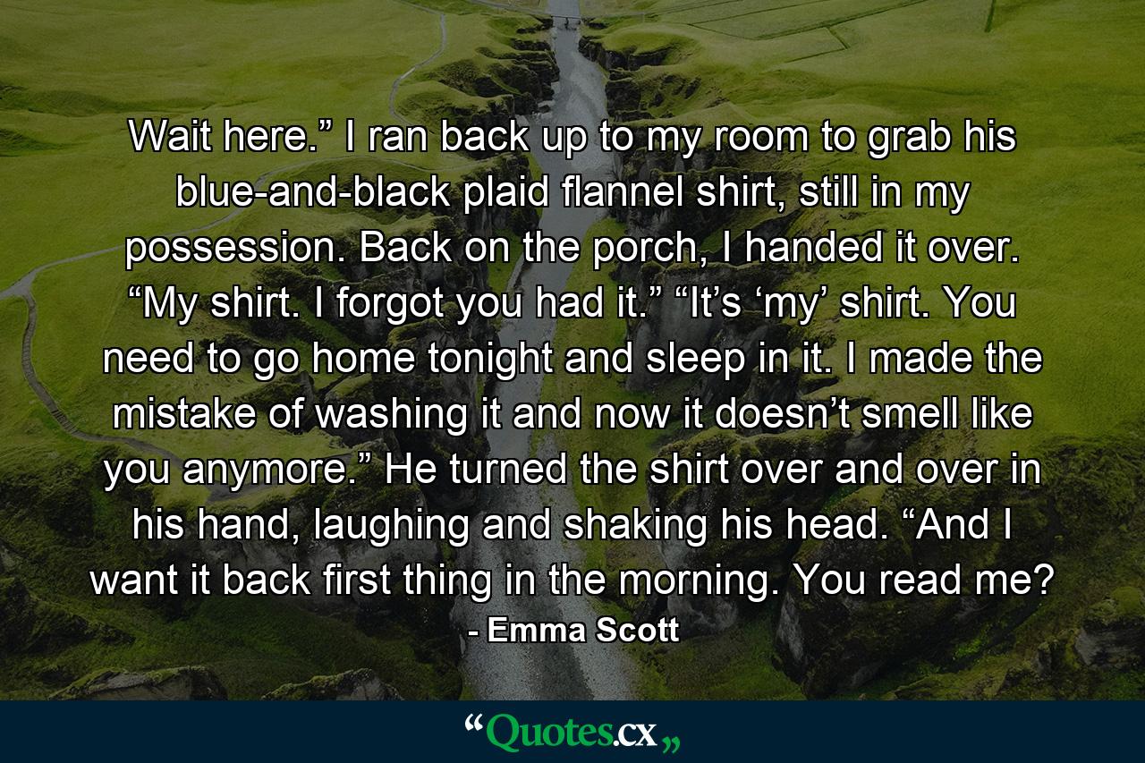 Wait here.” I ran back up to my room to grab his blue-and-black plaid flannel shirt, still in my possession. Back on the porch, I handed it over. “My shirt. I forgot you had it.” “It’s ‘my’ shirt. You need to go home tonight and sleep in it. I made the mistake of washing it and now it doesn’t smell like you anymore.” He turned the shirt over and over in his hand, laughing and shaking his head. “And I want it back first thing in the morning. You read me? - Quote by Emma Scott