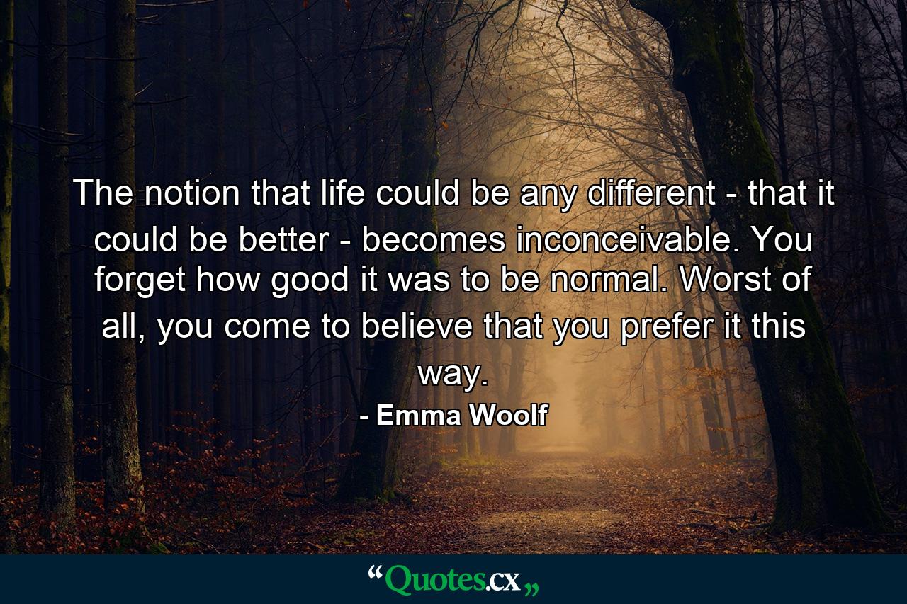 The notion that life could be any different - that it could be better - becomes inconceivable. You forget how good it was to be normal. Worst of all, you come to believe that you prefer it this way. - Quote by Emma Woolf