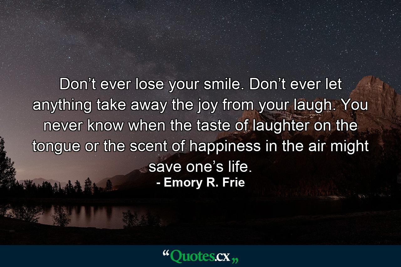 Don’t ever lose your smile. Don’t ever let anything take away the joy from your laugh. You never know when the taste of laughter on the tongue or the scent of happiness in the air might save one’s life. - Quote by Emory R. Frie