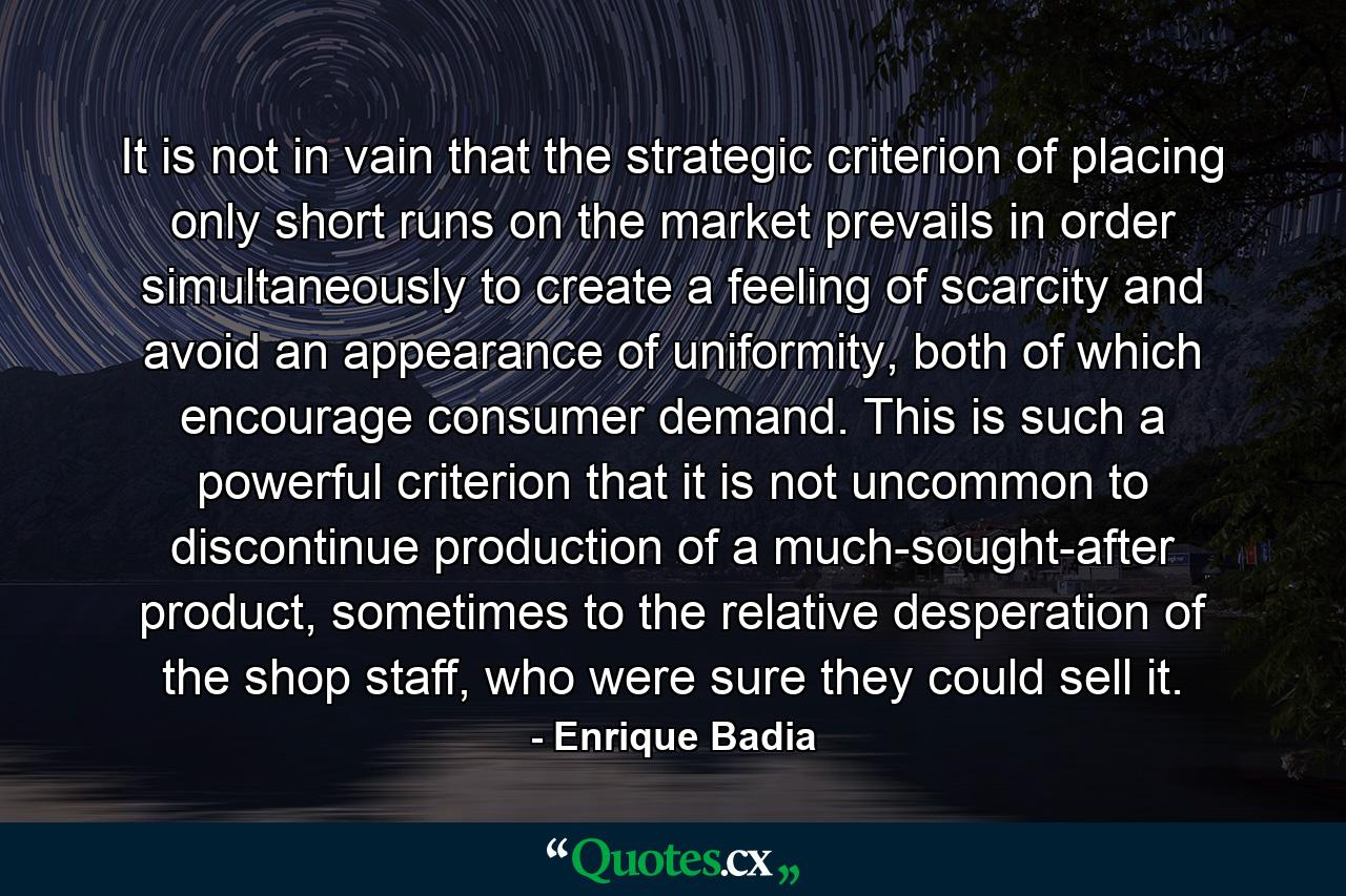 It is not in vain that the strategic criterion of placing only short runs on the market prevails in order simultaneously to create a feeling of scarcity and avoid an appearance of uniformity, both of which encourage consumer demand. This is such a powerful criterion that it is not uncommon to discontinue production of a much-sought-after product, sometimes to the relative desperation of the shop staff, who were sure they could sell it. - Quote by Enrique Badia