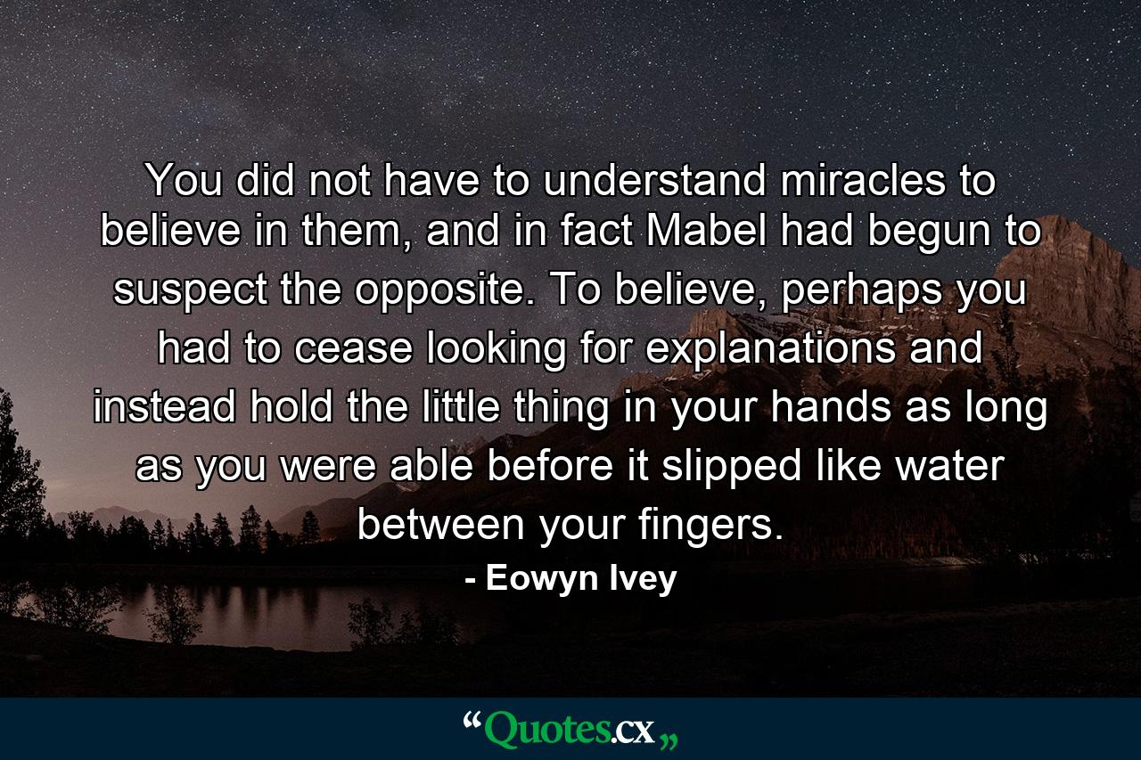 You did not have to understand miracles to believe in them, and in fact Mabel had begun to suspect the opposite. To believe, perhaps you had to cease looking for explanations and instead hold the little thing in your hands as long as you were able before it slipped like water between your fingers. - Quote by Eowyn Ivey