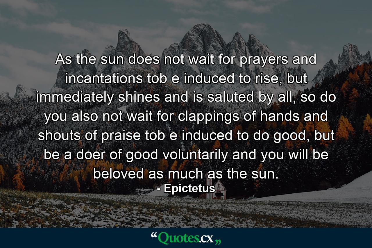 As the sun does not wait for prayers and incantations tob e induced to rise, but immediately shines and is saluted by all, so do you also not wait for clappings of hands and shouts of praise tob e induced to do good, but be a doer of good voluntarily and you will be beloved as much as the sun. - Quote by Epictetus