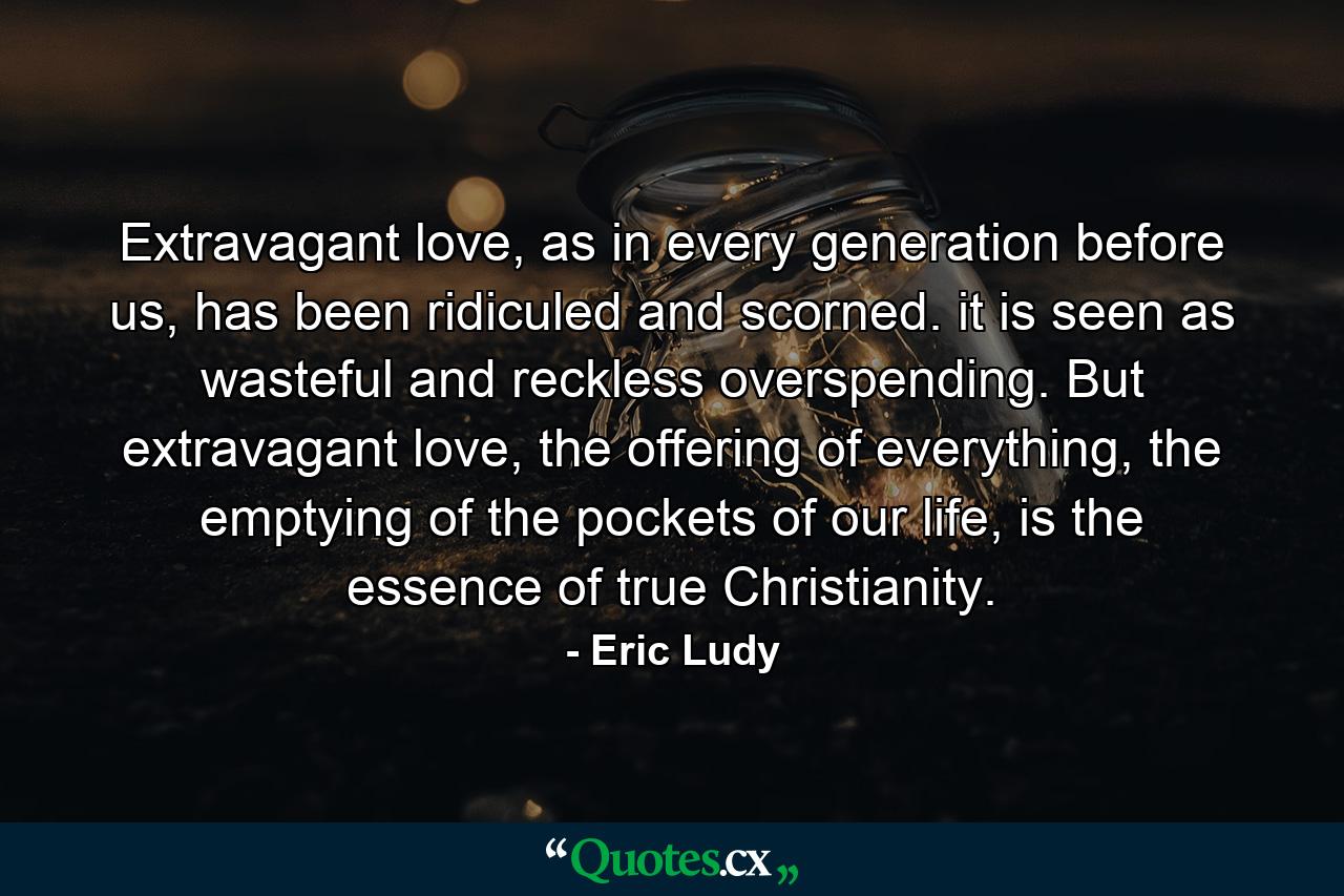 Extravagant love, as in every generation before us, has been ridiculed and scorned. it is seen as wasteful and reckless overspending. But extravagant love, the offering of everything, the emptying of the pockets of our life, is the essence of true Christianity. - Quote by Eric Ludy