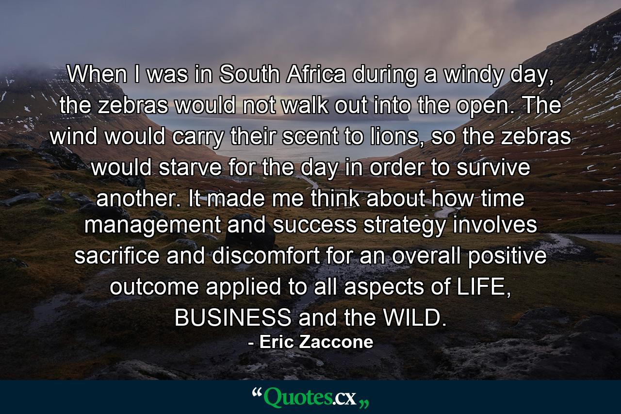 When I was in South Africa during a windy day, the zebras would not walk out into the open. The wind would carry their scent to lions, so the zebras would starve for the day in order to survive another. It made me think about how time management and success strategy involves sacrifice and discomfort for an overall positive outcome applied to all aspects of LIFE, BUSINESS and the WILD. - Quote by Eric Zaccone