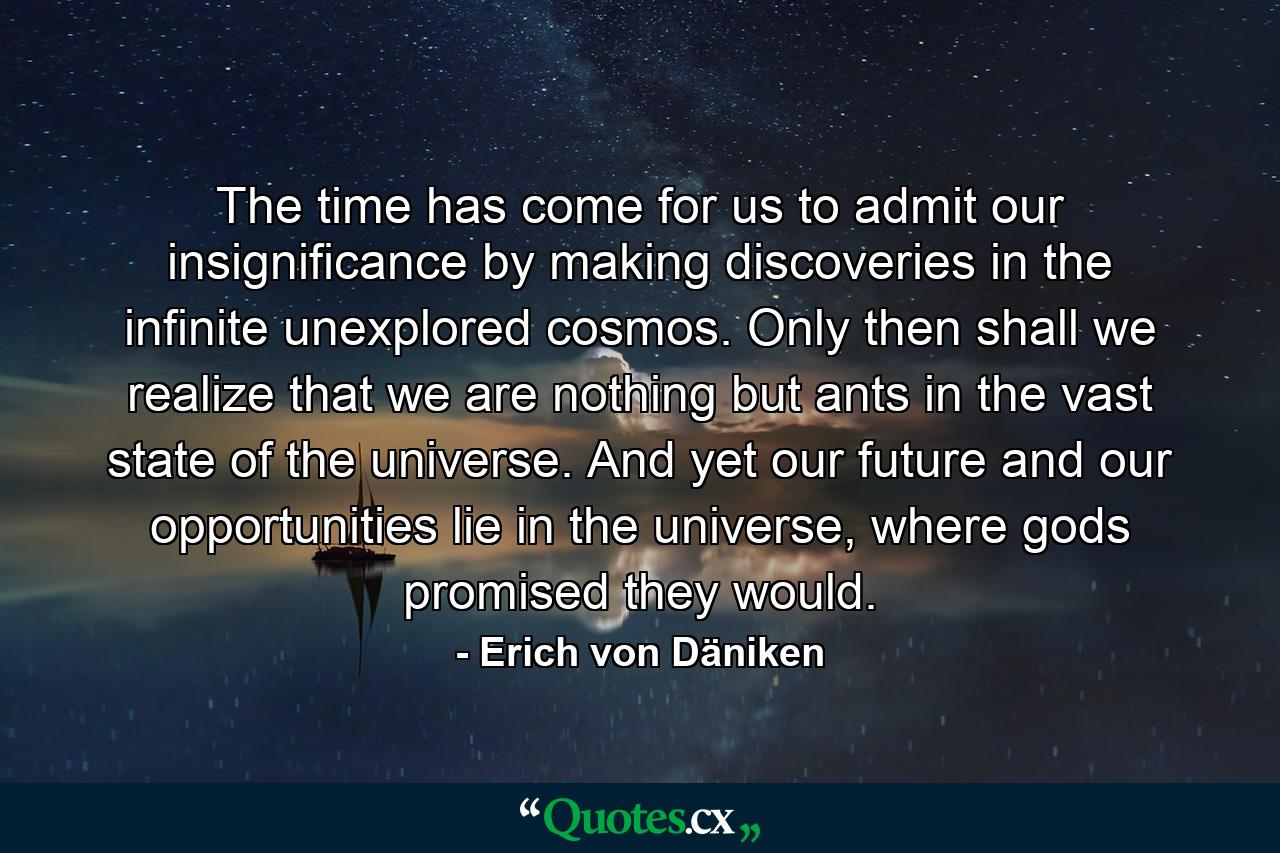 The time has come for us to admit our insignificance by making discoveries in the infinite unexplored cosmos. Only then shall we realize that we are nothing but ants in the vast state of the universe. And yet our future and our opportunities lie in the universe, where gods promised they would. - Quote by Erich von Däniken