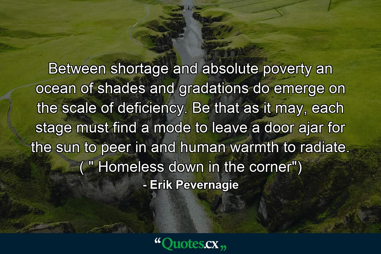 Between shortage and absolute poverty an ocean of shades and gradations do emerge on the scale of deficiency. Be that as it may, each stage must find a mode to leave a door ajar for the sun to peer in and human warmth to radiate. ( 