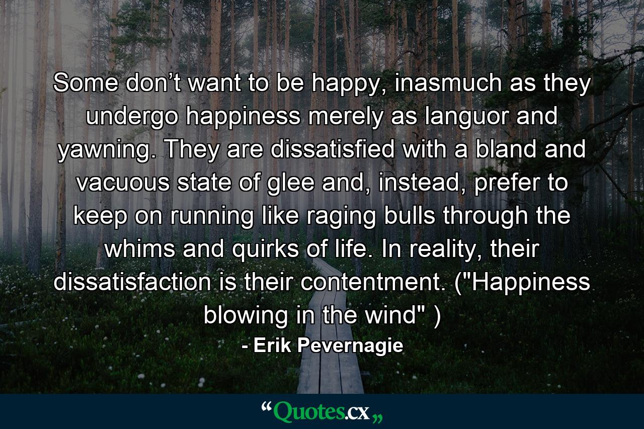 Some don’t want to be happy, inasmuch as they undergo happiness merely as languor and yawning. They are dissatisfied with a bland and vacuous state of glee and, instead, prefer to keep on running like raging bulls through the whims and quirks of life. In reality, their dissatisfaction is their contentment. (