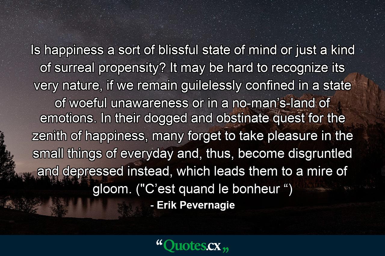 Is happiness a sort of blissful state of mind or just a kind of surreal propensity? It may be hard to recognize its very nature, if we remain guilelessly confined in a state of woeful unawareness or in a no-man’s-land of emotions. In their dogged and obstinate quest for the zenith of happiness, many forget to take pleasure in the small things of everyday and, thus, become disgruntled and depressed instead, which leads them to a mire of gloom. (