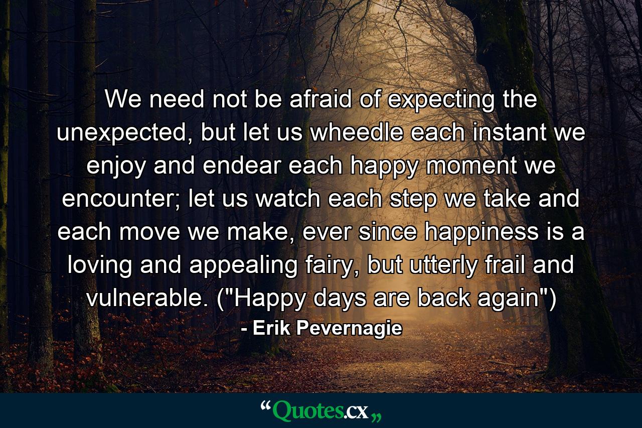 We need not be afraid of expecting the unexpected, but let us wheedle each instant we enjoy and endear each happy moment we encounter; let us watch each step we take and each move we make, ever since happiness is a loving and appealing fairy, but utterly frail and vulnerable. (