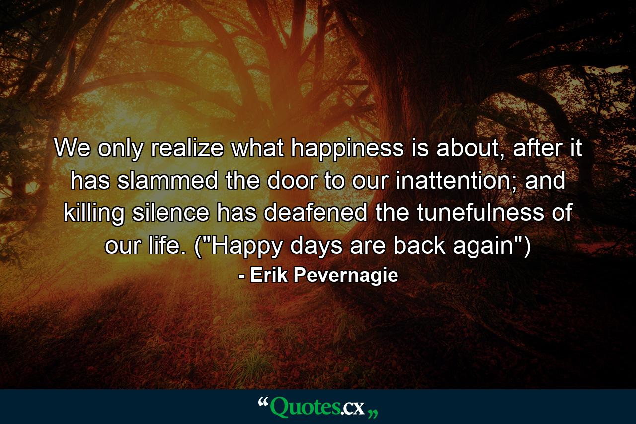 We only realize what happiness is about, after it has slammed the door to our inattention; and killing silence has deafened the tunefulness of our life. (