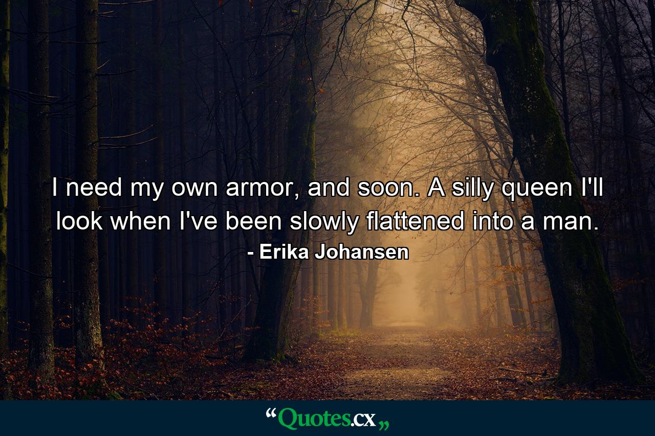 I need my own armor, and soon. A silly queen I'll look when I've been slowly flattened into a man. - Quote by Erika Johansen