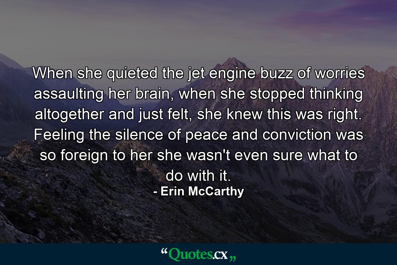 When she quieted the jet engine buzz of worries assaulting her brain, when she stopped thinking altogether and just felt, she knew this was right. Feeling the silence of peace and conviction was so foreign to her she wasn't even sure what to do with it. - Quote by Erin McCarthy