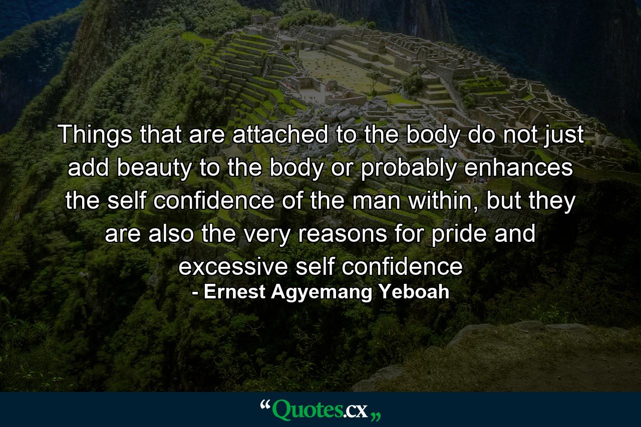 Things that are attached to the body do not just add beauty to the body or probably enhances the self confidence of the man within, but they are also the very reasons for pride and excessive self confidence - Quote by Ernest Agyemang Yeboah