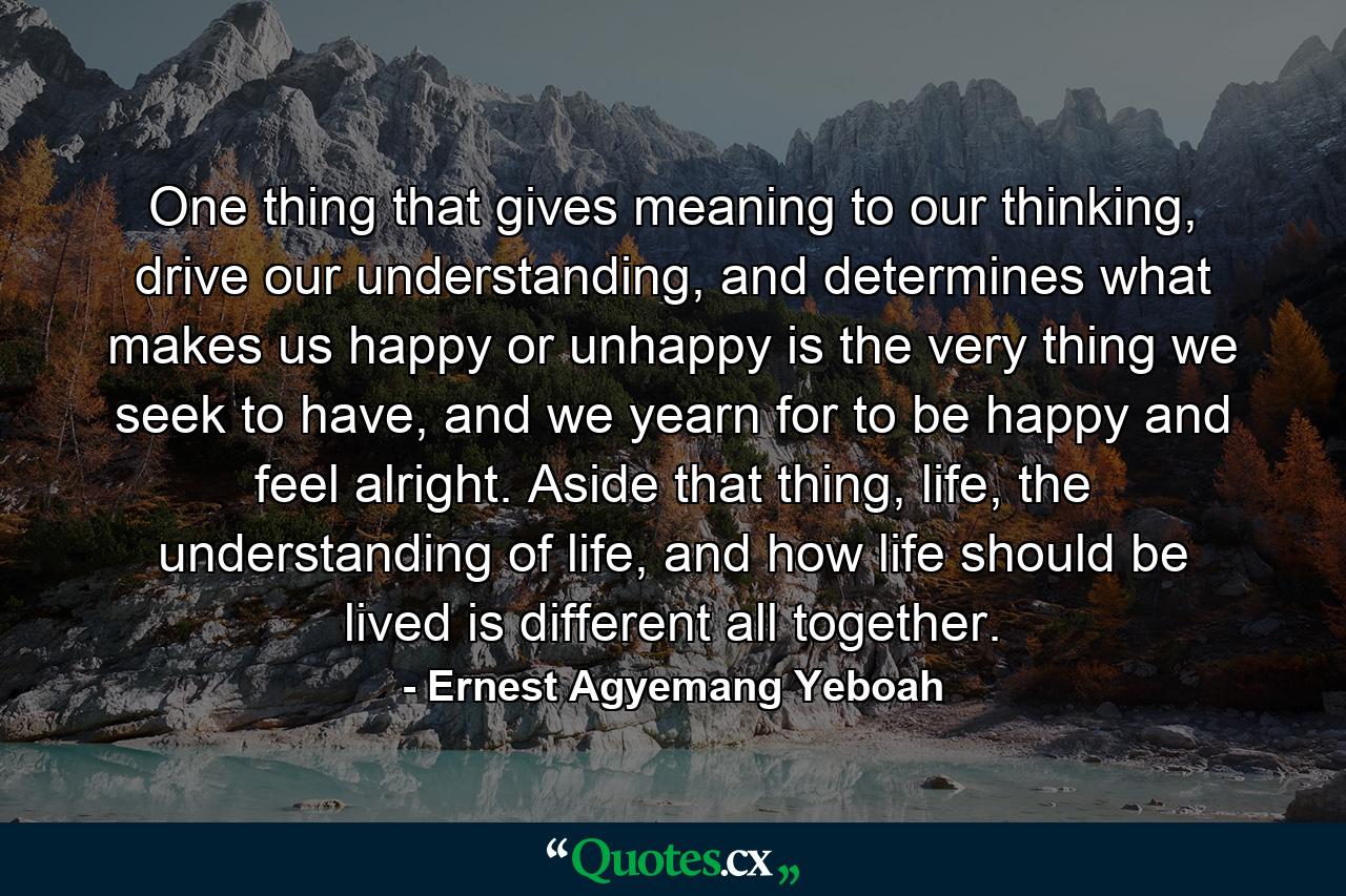 One thing that gives meaning to our thinking, drive our understanding, and determines what makes us happy or unhappy is the very thing we seek to have, and we yearn for to be happy and feel alright. Aside that thing, life, the understanding of life, and how life should be lived is different all together. - Quote by Ernest Agyemang Yeboah