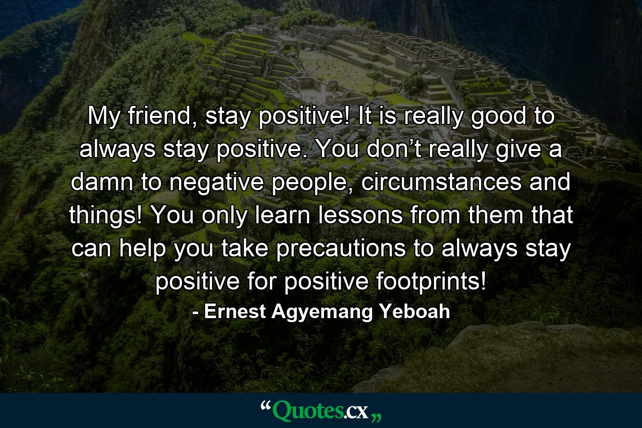 My friend, stay positive! It is really good to always stay positive. You don’t really give a damn to negative people, circumstances and things! You only learn lessons from them that can help you take precautions to always stay positive for positive footprints! - Quote by Ernest Agyemang Yeboah