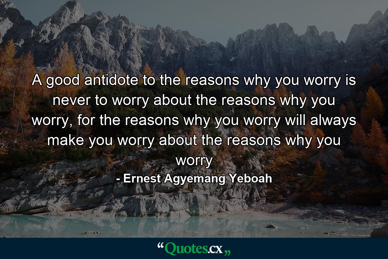 A good antidote to the reasons why you worry is never to worry about the reasons why you worry, for the reasons why you worry will always make you worry about the reasons why you worry - Quote by Ernest Agyemang Yeboah