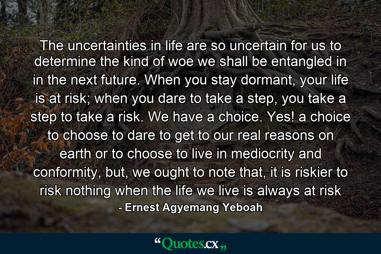 The uncertainties in life are so uncertain for us to determine the kind of woe we shall be entangled in in the next future. When you stay dormant, your life is at risk; when you dare to take a step, you take a step to take a risk. We have a choice. Yes! a choice to choose to dare to get to our real reasons on earth or to choose to live in mediocrity and conformity, but, we ought to note that, it is riskier to risk nothing when the life we live is always at risk - Quote by Ernest Agyemang Yeboah