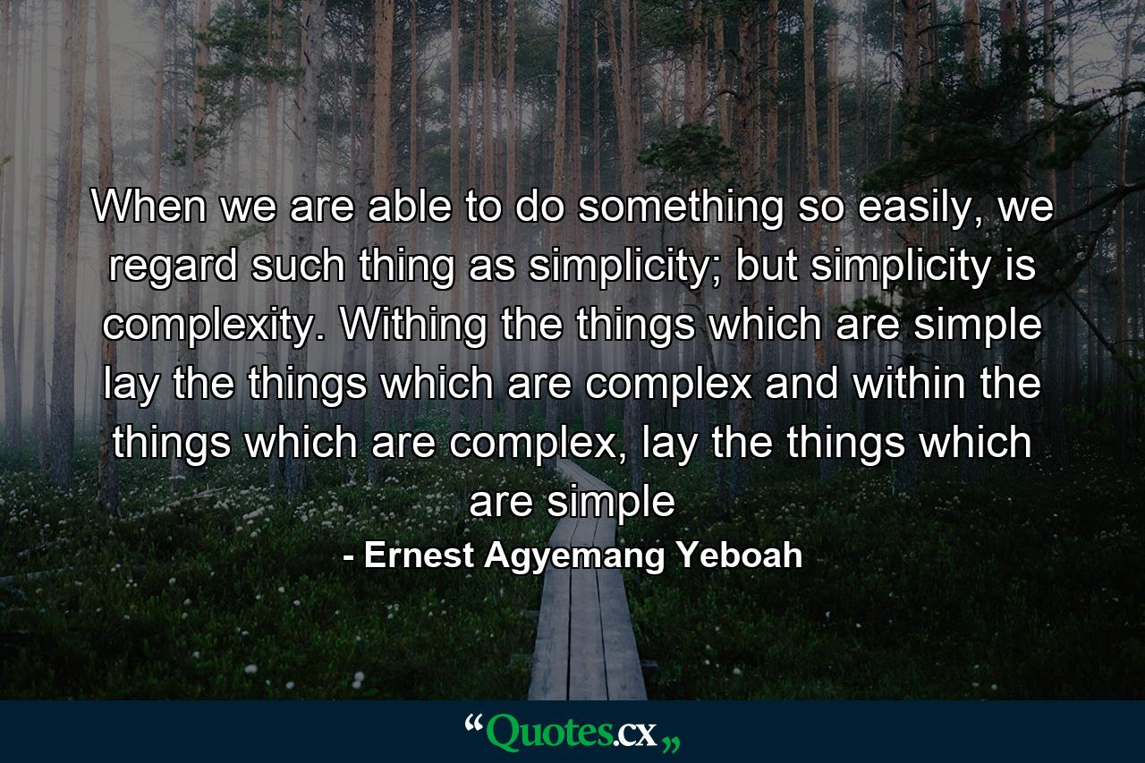 When we are able to do something so easily, we regard such thing as simplicity; but simplicity is complexity. Withing the things which are simple lay the things which are complex and within the things which are complex, lay the things which are simple - Quote by Ernest Agyemang Yeboah