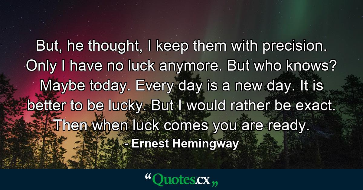 But, he thought, I keep them with precision. Only I have no luck anymore. But who knows? Maybe today. Every day is a new day. It is better to be lucky. But I would rather be exact. Then when luck comes you are ready. - Quote by Ernest Hemingway