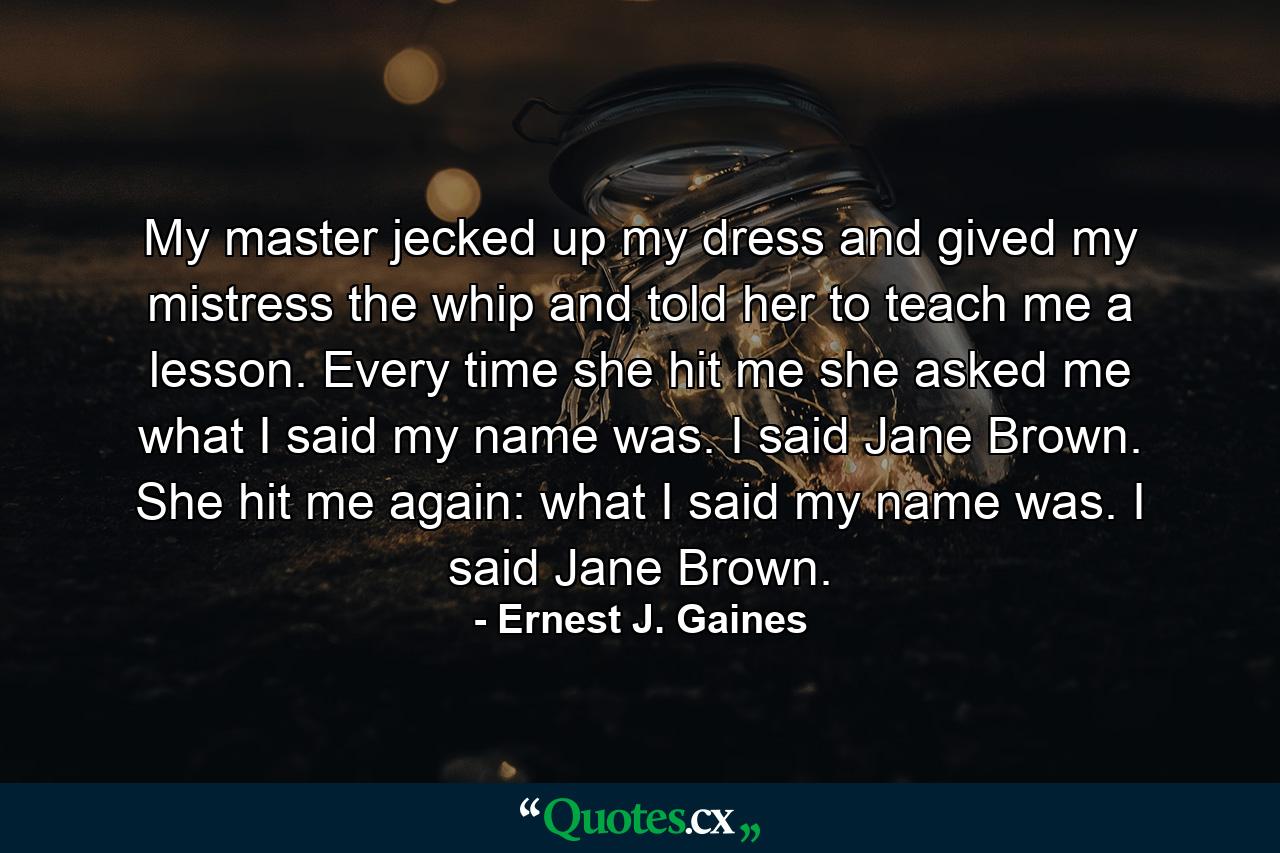 My master jecked up my dress and gived my mistress the whip and told her to teach me a lesson. Every time she hit me she asked me what I said my name was. I said Jane Brown. She hit me again: what I said my name was. I said Jane Brown. - Quote by Ernest J. Gaines