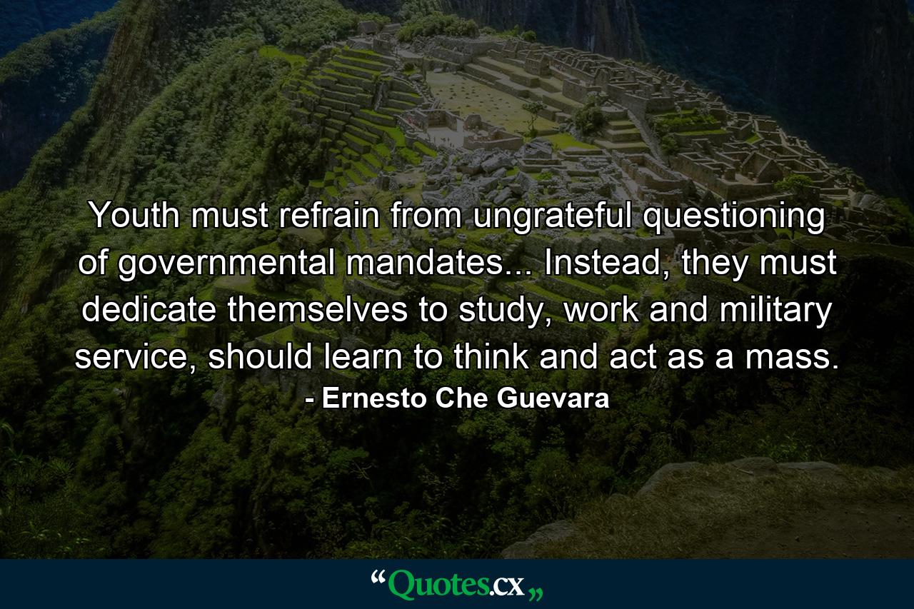 Youth must refrain from ungrateful questioning of governmental mandates... Instead, they must dedicate themselves to study, work and military service, should learn to think and act as a mass. - Quote by Ernesto Che Guevara