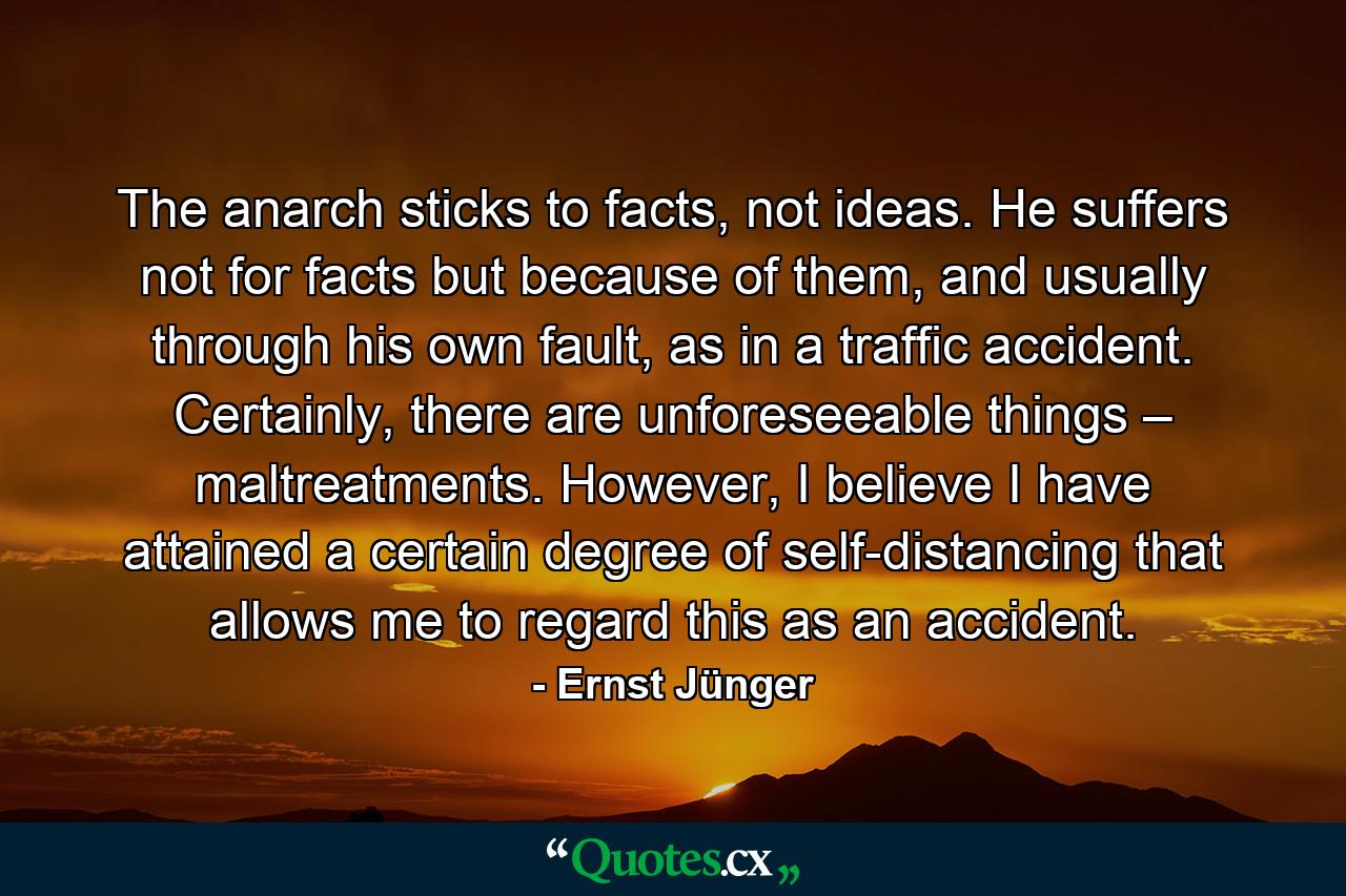 The anarch sticks to facts, not ideas. He suffers not for facts but because of them, and usually through his own fault, as in a traffic accident. Certainly, there are unforeseeable things – maltreatments. However, I believe I have attained a certain degree of self-distancing that allows me to regard this as an accident. - Quote by Ernst Jünger