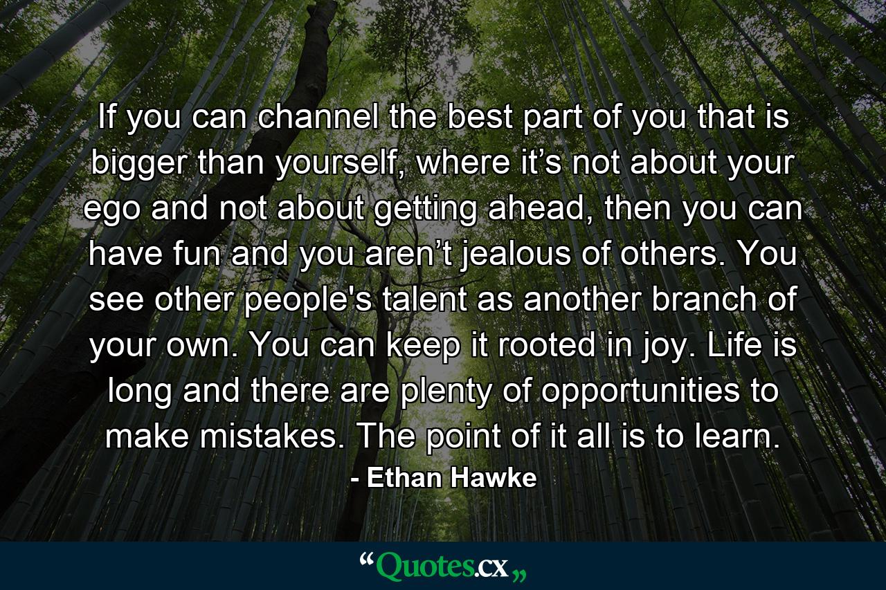 If you can channel the best part of you that is bigger than yourself, where it’s not about your ego and not about getting ahead, then you can have fun and you aren’t jealous of others. You see other people's talent as another branch of your own. You can keep it rooted in joy. Life is long and there are plenty of opportunities to make mistakes. The point of it all is to learn. - Quote by Ethan Hawke