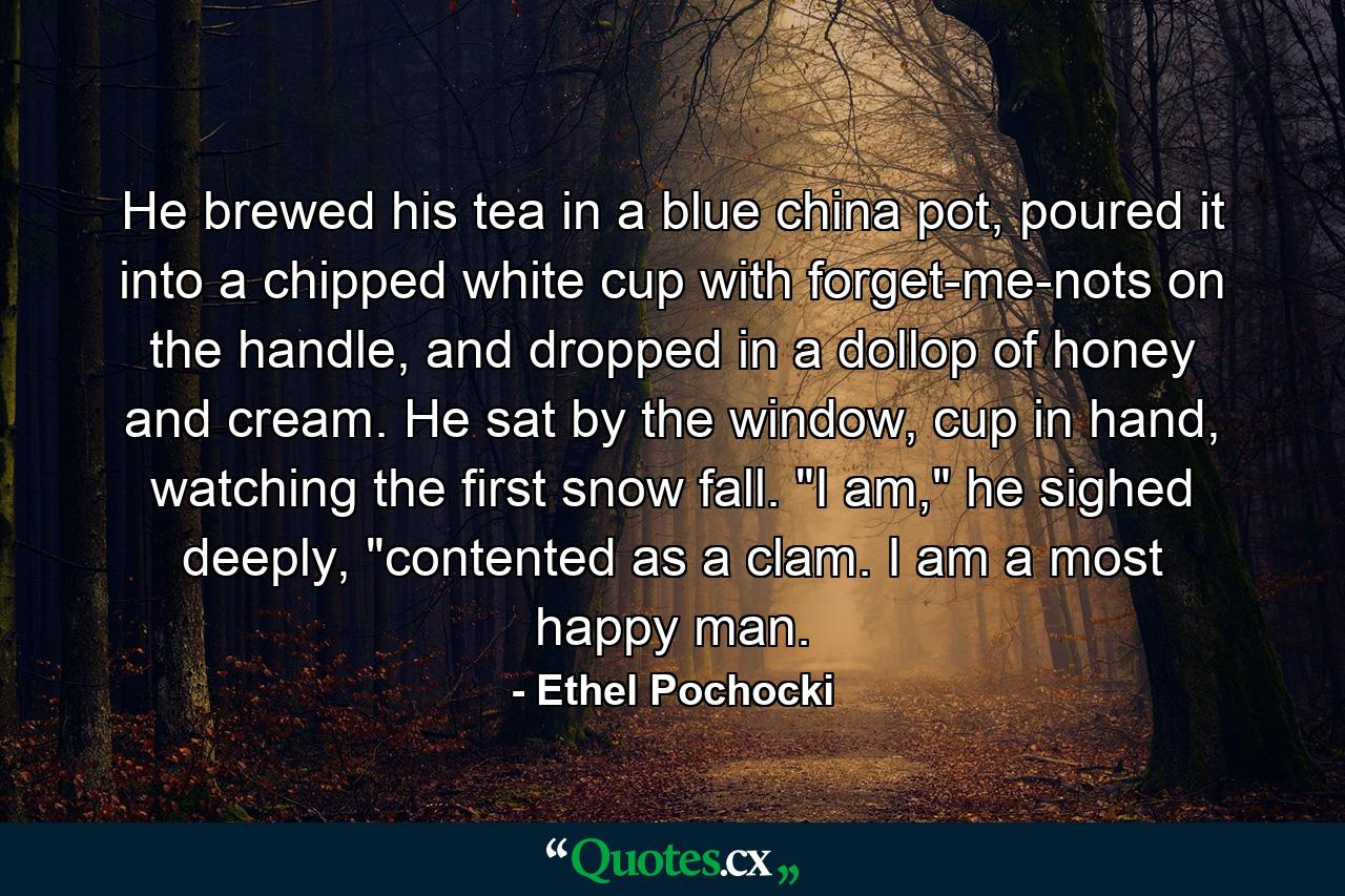 He brewed his tea in a blue china pot, poured it into a chipped white cup with forget-me-nots on the handle, and dropped in a dollop of honey and cream. He sat by the window, cup in hand, watching the first snow fall. 