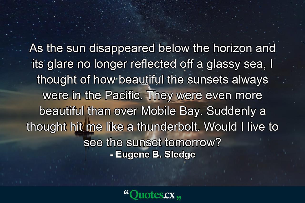 As the sun disappeared below the horizon and its glare no longer reflected off a glassy sea, I thought of how beautiful the sunsets always were in the Pacific. They were even more beautiful than over Mobile Bay. Suddenly a thought hit me like a thunderbolt. Would I live to see the sunset tomorrow? - Quote by Eugene B. Sledge