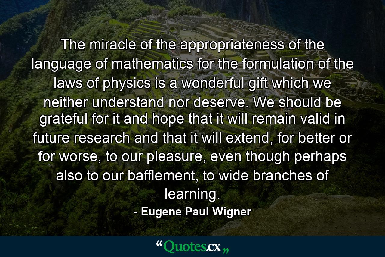 The miracle of the appropriateness of the language of mathematics for the formulation of the laws of physics is a wonderful gift which we neither understand nor deserve. We should be grateful for it and hope that it will remain valid in future research and that it will extend, for better or for worse, to our pleasure, even though perhaps also to our bafflement, to wide branches of learning. - Quote by Eugene Paul Wigner