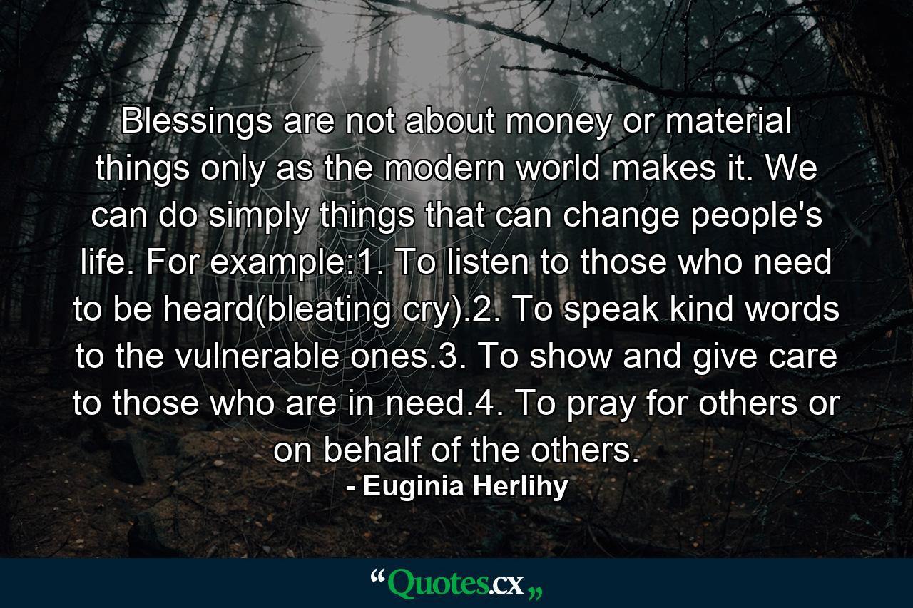 Blessings are not about money or material things only as the modern world makes it. We can do simply things that can change people's life. For example:1. To listen to those who need to be heard(bleating cry).2. To speak kind words to the vulnerable ones.3. To show and give care to those who are in need.4. To pray for others or on behalf of the others. - Quote by Euginia Herlihy