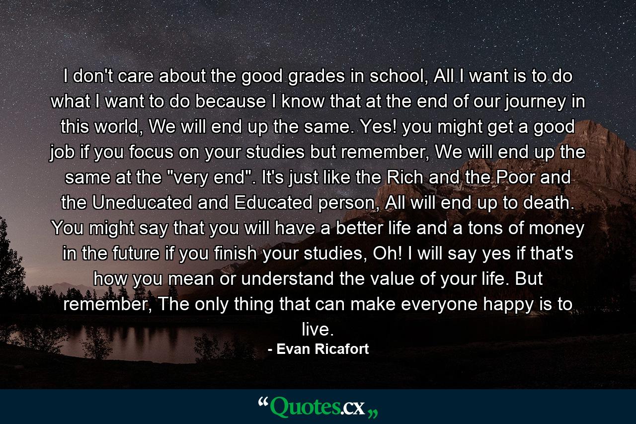 I don't care about the good grades in school, All I want is to do what I want to do because I know that at the end of our journey in this world, We will end up the same. Yes! you might get a good job if you focus on your studies but remember, We will end up the same at the 